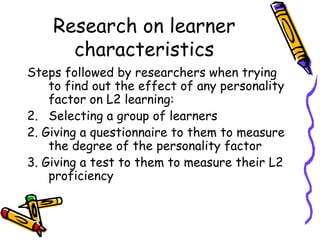 Research on learner characteristics Steps followed by researchers when trying to find out the effect of any personality factor on L2 learning: Selecting a group of learners 2. Giving a questionnaire to them to measure the degree of the personality factor 3. Giving a test to them to measure their L2 proficiency 