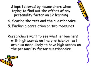 Steps followed by researchers when trying to find out the effect of any personality factor on L2 learning 4. Scoring the test and the questionnaire 5. Finding a correlation on two measures Researchers want to see whether learners with high scores on the proficiency test are also more likely to have high scores on the personality factor questionnaire 