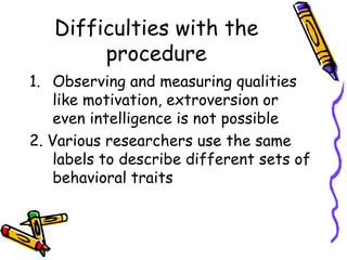Difficulties with the procedure Observing and measuring qualities like motivation, extroversion or even intelligence is not possible 2. Various researchers use the same labels to describe different sets of behavioral traits 