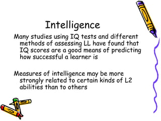 Intelligence Many studies using IQ tests and different methods of assessing LL have found that IQ scores are a good means of predicting how successful a learner is Measures of intelligence may be more strongly related to certain kinds of L2 abilities than to others 