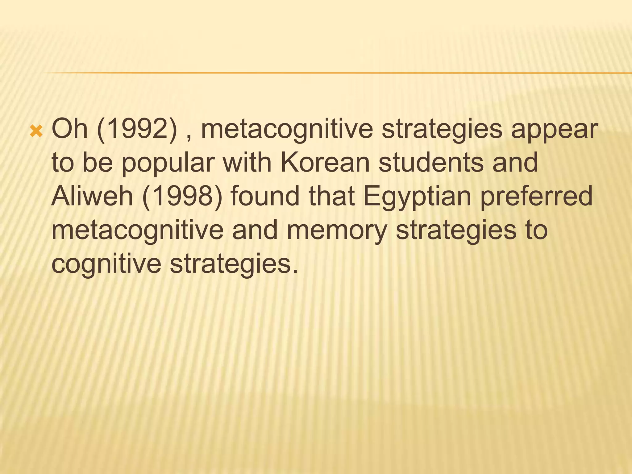    Oh (1992) , metacognitive strategies appear
    to be popular with Korean students and
    Aliweh (1998) found that Egyptian preferred
    metacognitive and memory strategies to
    cognitive strategies.
 