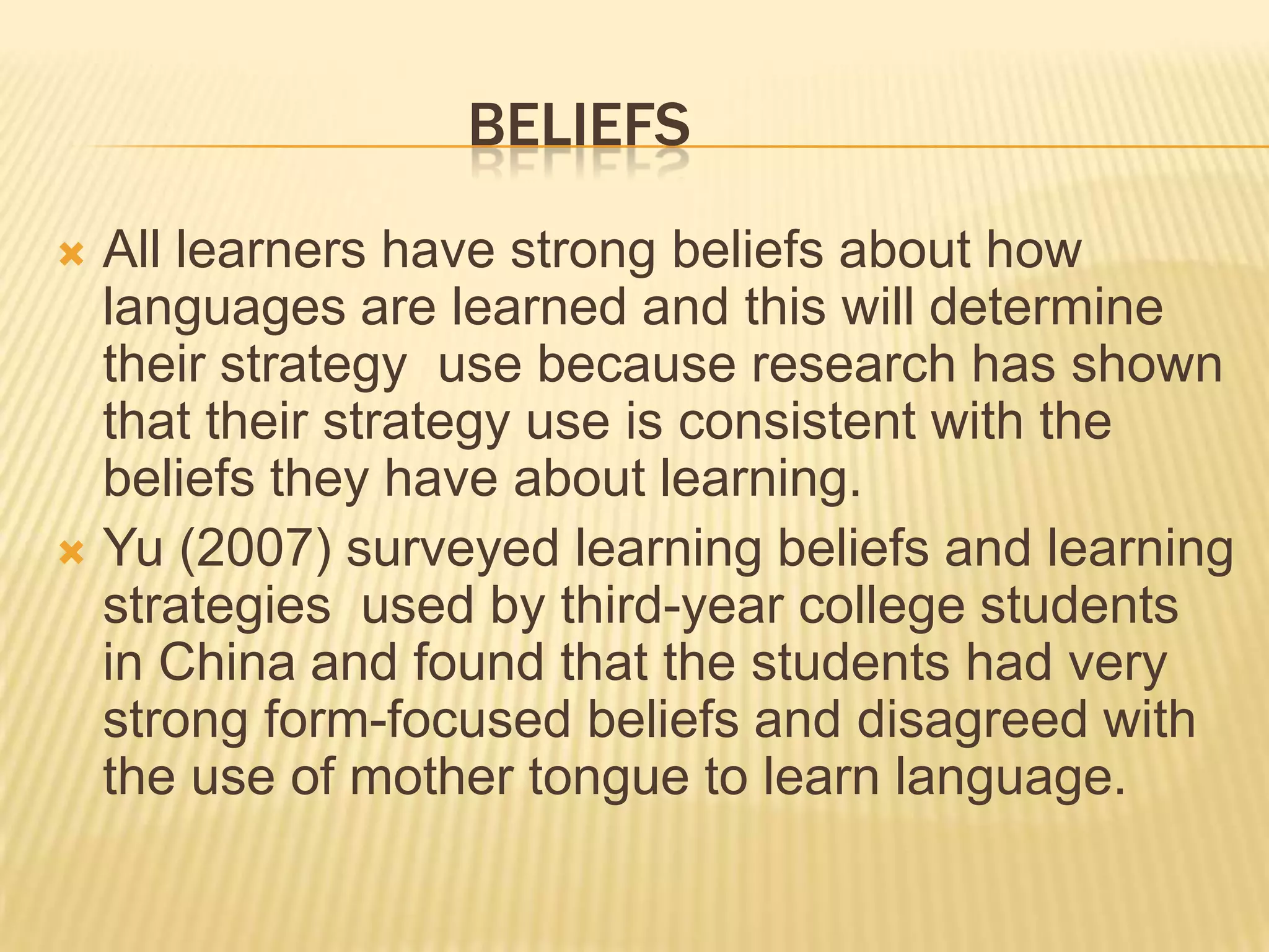 BELIEFS
 All learners have strong beliefs about how
  languages are learned and this will determine
  their strategy use because research has shown
  that their strategy use is consistent with the
  beliefs they have about learning.
 Yu (2007) surveyed learning beliefs and learning
  strategies used by third-year college students
  in China and found that the students had very
  strong form-focused beliefs and disagreed with
  the use of mother tongue to learn language.
 