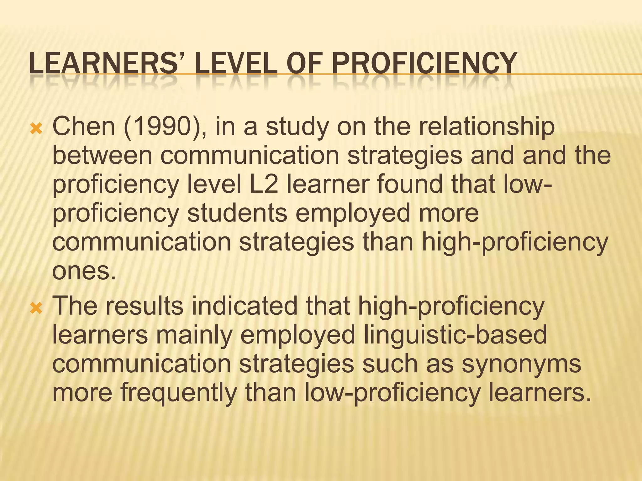 LEARNERS’ LEVEL OF PROFICIENCY
 Chen (1990), in a study on the relationship
  between communication strategies and and the
  proficiency level L2 learner found that low-
  proficiency students employed more
  communication strategies than high-proficiency
  ones.
 The results indicated that high-proficiency
  learners mainly employed linguistic-based
  communication strategies such as synonyms
  more frequently than low-proficiency learners.
 