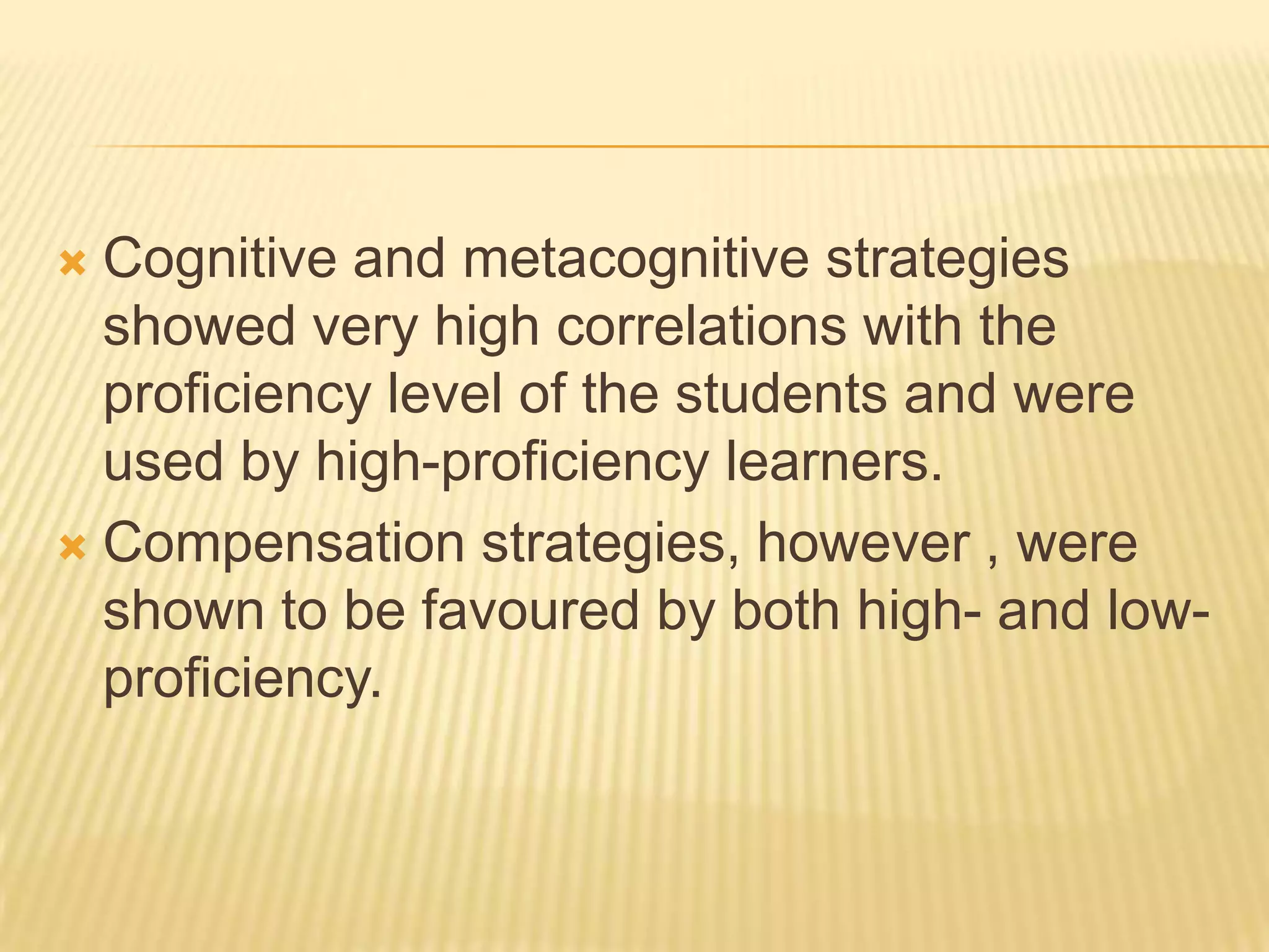  Cognitive and metacognitive strategies
  showed very high correlations with the
  proficiency level of the students and were
  used by high-proficiency learners.
 Compensation strategies, however , were
  shown to be favoured by both high- and low-
  proficiency.
 