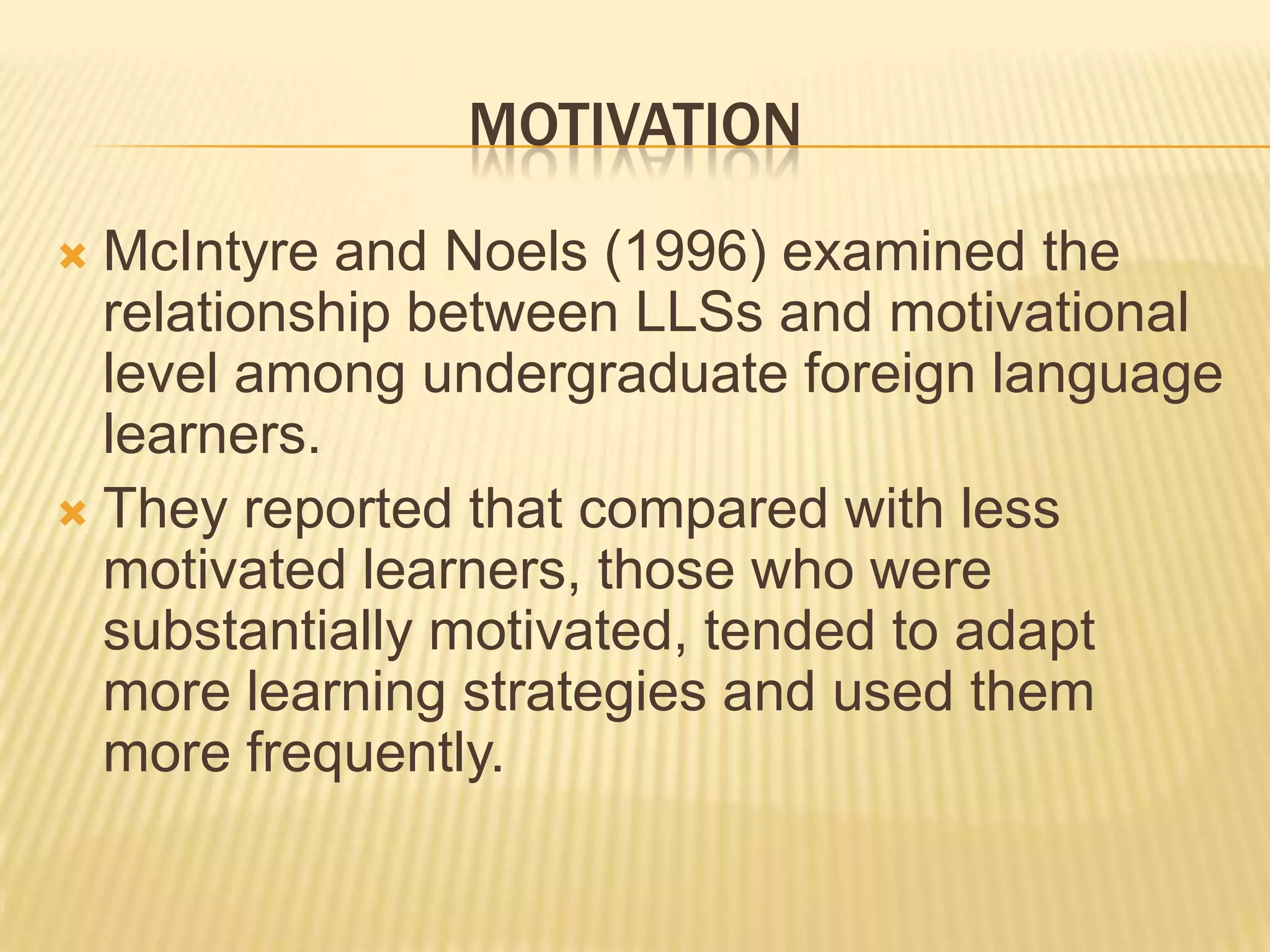 MOTIVATION
 McIntyre and Noels (1996) examined the
  relationship between LLSs and motivational
  level among undergraduate foreign language
  learners.
 They reported that compared with less
  motivated learners, those who were
  substantially motivated, tended to adapt
  more learning strategies and used them
  more frequently.
 
