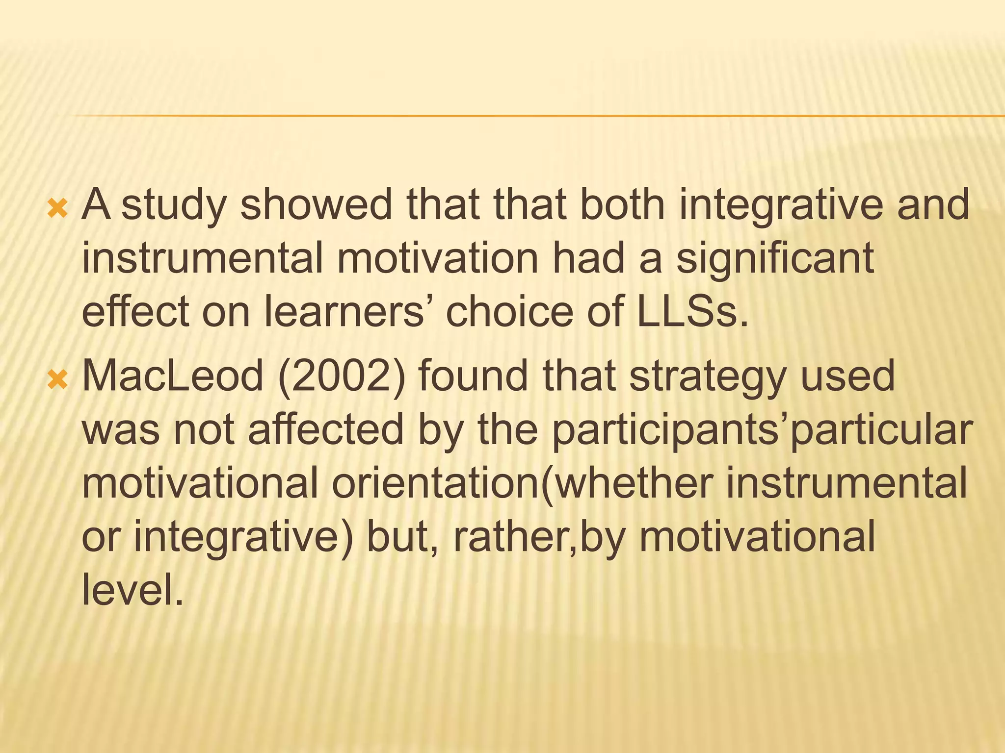  A study showed that that both integrative and
  instrumental motivation had a significant
  effect on learners’ choice of LLSs.
 MacLeod (2002) found that strategy used
  was not affected by the participants’particular
  motivational orientation(whether instrumental
  or integrative) but, rather,by motivational
  level.
 