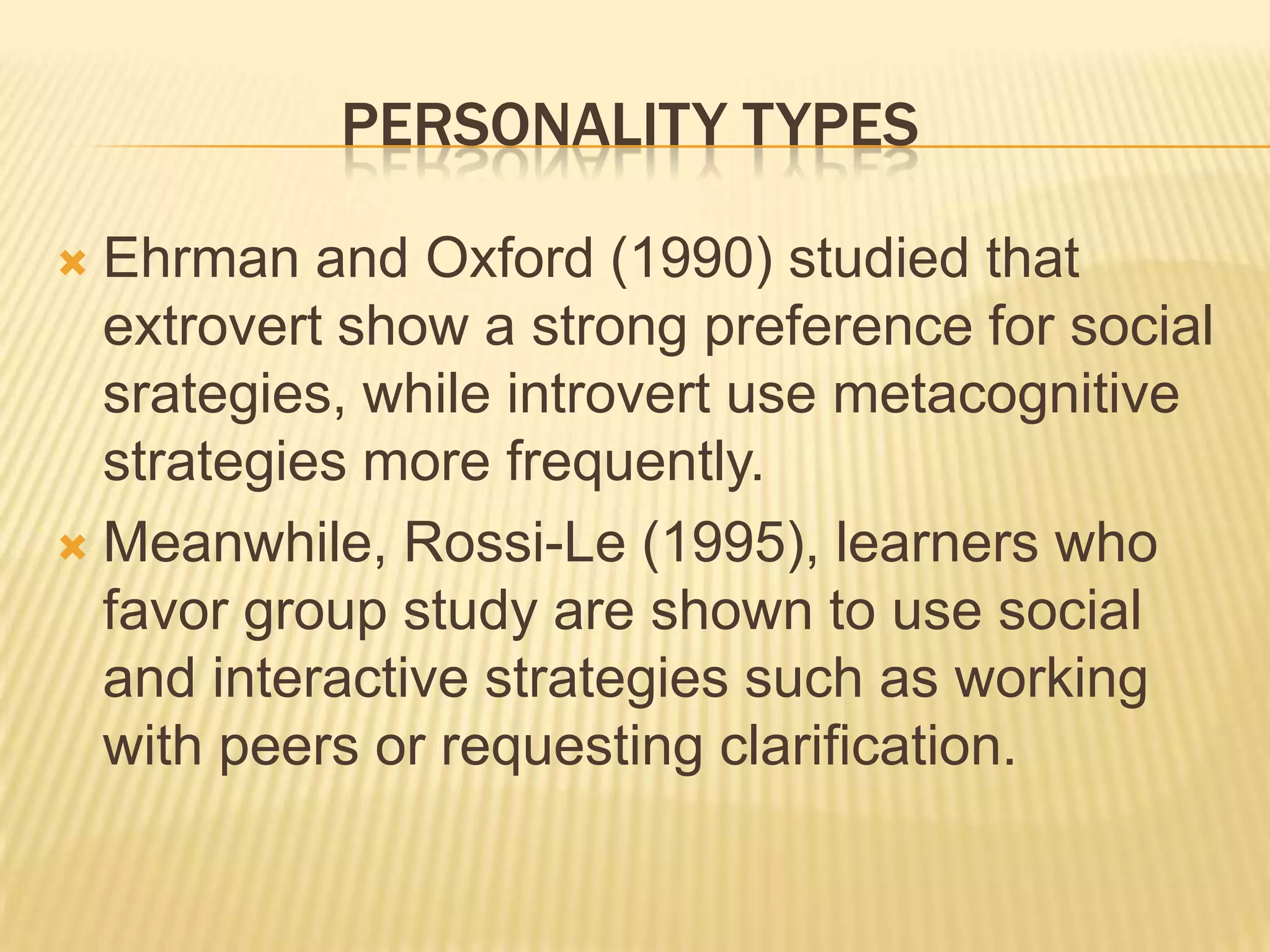 PERSONALITY TYPES

 Ehrman and Oxford (1990) studied that
  extrovert show a strong preference for social
  srategies, while introvert use metacognitive
  strategies more frequently.
 Meanwhile, Rossi-Le (1995), learners who
  favor group study are shown to use social
  and interactive strategies such as working
  with peers or requesting clarification.
 