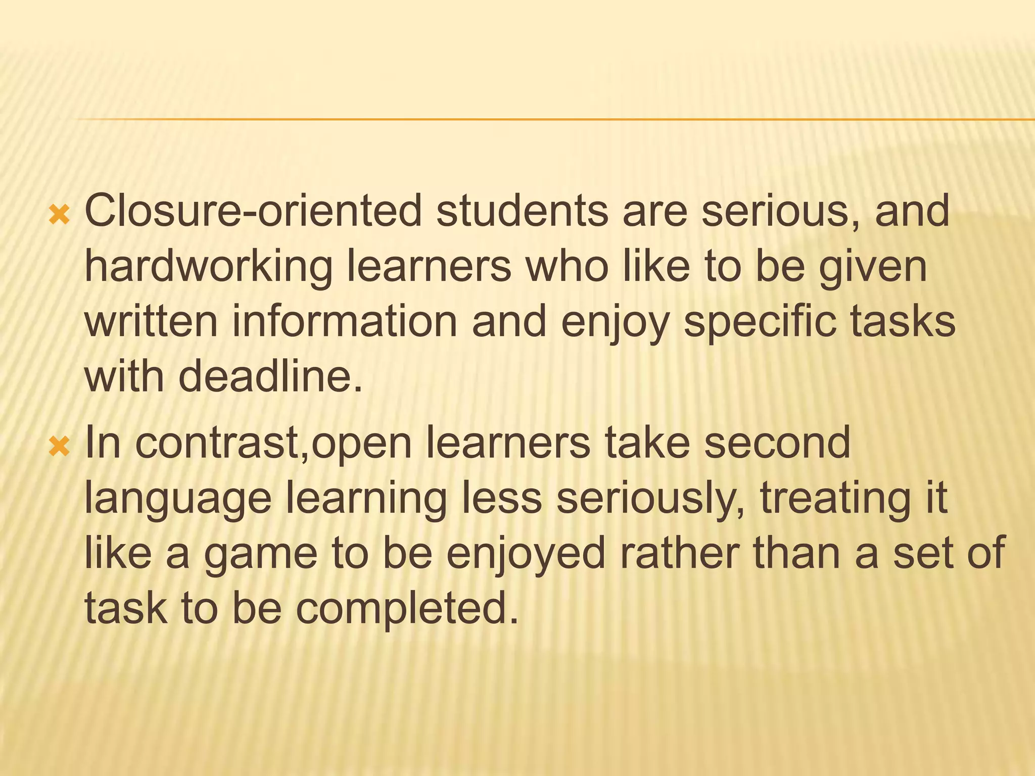  Closure-oriented students are serious, and
  hardworking learners who like to be given
  written information and enjoy specific tasks
  with deadline.
 In contrast,open learners take second
  language learning less seriously, treating it
  like a game to be enjoyed rather than a set of
  task to be completed.
 