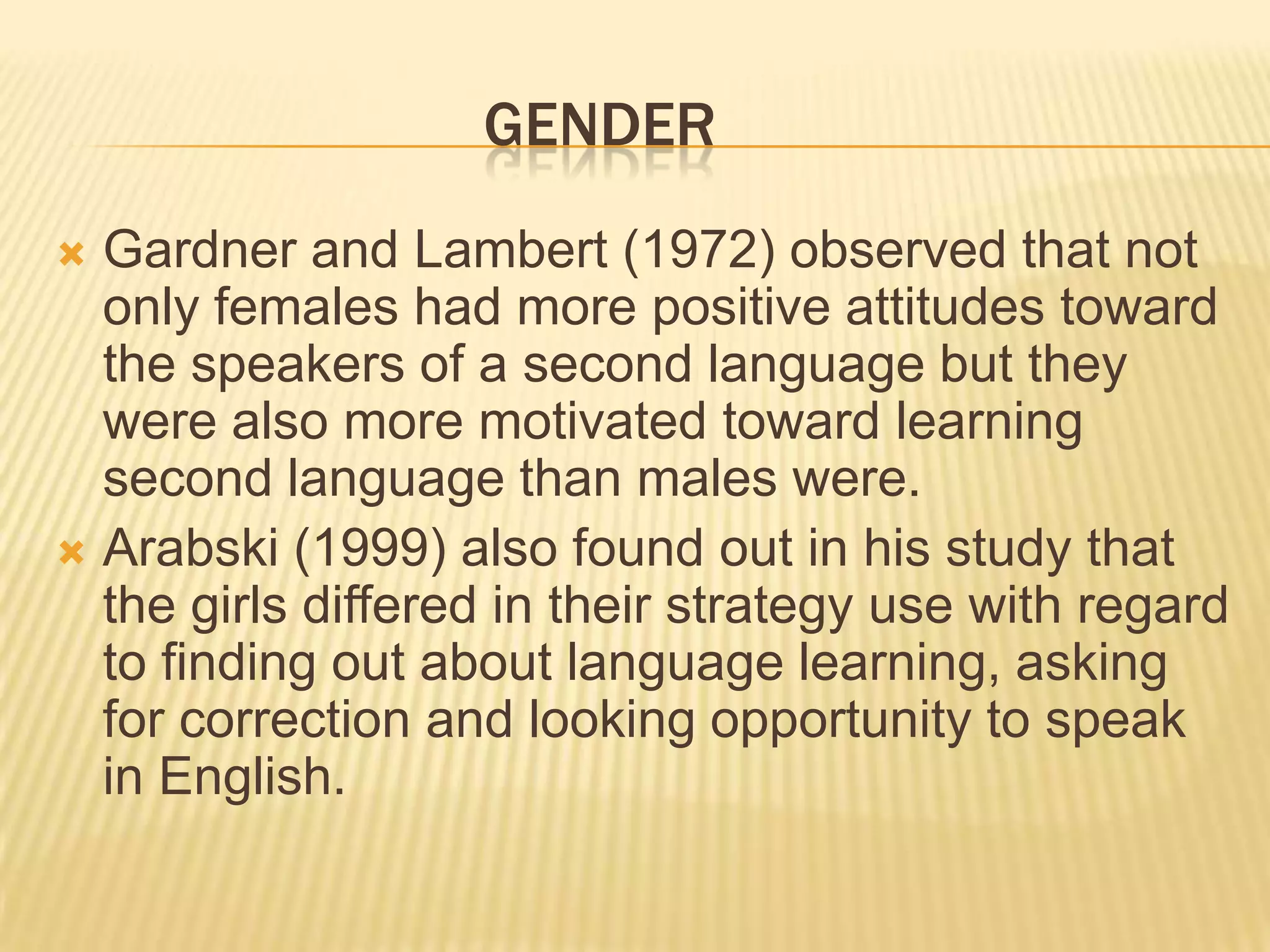 GENDER
 Gardner and Lambert (1972) observed that not
  only females had more positive attitudes toward
  the speakers of a second language but they
  were also more motivated toward learning
  second language than males were.
 Arabski (1999) also found out in his study that
  the girls differed in their strategy use with regard
  to finding out about language learning, asking
  for correction and looking opportunity to speak
  in English.
 