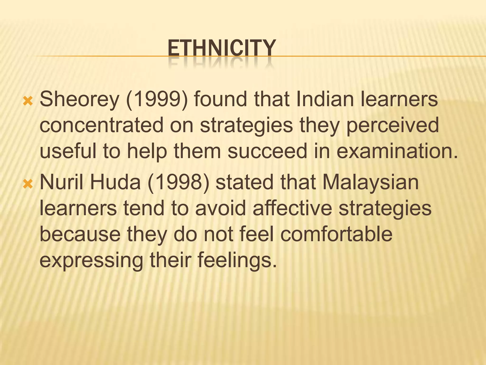 ETHNICITY

 Sheorey (1999) found that Indian learners
  concentrated on strategies they perceived
  useful to help them succeed in examination.
 Nuril Huda (1998) stated that Malaysian
  learners tend to avoid affective strategies
  because they do not feel comfortable
  expressing their feelings.
 