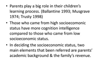 • Parents play a big role in their children’s
  learning process. (Ballantine 1993; Musgrave
  1974; Trusty 1998)
• Those who came from high socioecomonic
  status have more cognition intelligence
  compared to those who came from low
  socioeconomic status.
• In deciding the socioeconomic status, two
  main elements that been referred are parents’
  academic background & the family’s revenue.
 