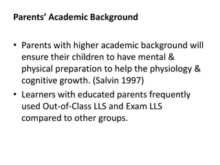 Parents’ Academic Background

• Parents with higher academic background will
  ensure their children to have mental &
  physical preparation to help the physiology &
  cognitive growth. (Salvin 1997)
• Learners with educated parents frequently
  used Out-of-Class LLS and Exam LLS
  compared to other groups.
 