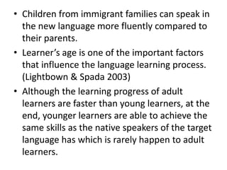 • Children from immigrant families can speak in
  the new language more fluently compared to
  their parents.
• Learner’s age is one of the important factors
  that influence the language learning process.
  (Lightbown & Spada 2003)
• Although the learning progress of adult
  learners are faster than young learners, at the
  end, younger learners are able to achieve the
  same skills as the native speakers of the target
  language has which is rarely happen to adult
  learners.
 