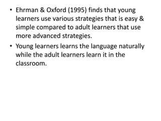 • Ehrman & Oxford (1995) finds that young
  learners use various strategies that is easy &
  simple compared to adult learners that use
  more advanced strategies.
• Young learners learns the language naturally
  while the adult learners learn it in the
  classroom.
 