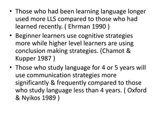 • Those who had been learning language longer
  used more LLS compared to those who had
  learned recently. ( Ehrman 1990 )
• Beginner learners use cognitive strategies
  more while higher level learners are using
  conclusion making strategies. (Chamot &
  Kupper 1987 )
• Those who study language for 4 or 5 years will
  use communication strategies more
  significantly & frequently compared to those
  who study language less than 4 years. ( Oxford
  & Nyikos 1989 )
 