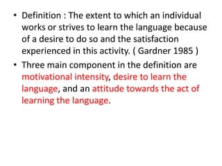 • Definition : The extent to which an individual
  works or strives to learn the language because
  of a desire to do so and the satisfaction
  experienced in this activity. ( Gardner 1985 )
• Three main component in the definition are
  motivational intensity, desire to learn the
  language, and an attitude towards the act of
  learning the language.
 