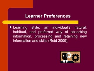 Learner Preferences   Learning style: an individual’s natural, habitual, and preferred way of absorbing information, processing and retaining new information and skills (Reid 2009).   