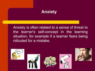 Anxiety Anxiety is often related to a sense of threat to the learner's self-concept in the learning situation, for example if a learner fears being ridiculed for a mistake. 