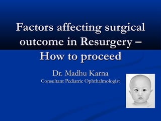 Factors affecting surgicalFactors affecting surgical
outcome in Resurgery –outcome in Resurgery –
How to proceedHow to proceed
Dr. Madhu KarnaDr. Madhu Karna
Consultant Pediatric OphthalmologistConsultant Pediatric Ophthalmologist
 