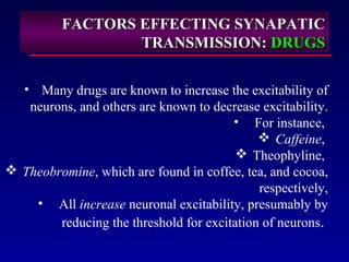FACTORS EFFECTING SYNAPATICFACTORS EFFECTING SYNAPATIC
TRANSMISSION:TRANSMISSION: DRUGSDRUGS
• Many drugs are known to increase the excitability of
neurons, and others are known to decrease excitability.
• For instance,
 Caffeine,
 Theophyline,
 Theobromine, which are found in coffee, tea, and cocoa,
respectively,
• All increase neuronal excitability, presumably by
reducing the threshold for excitation of neurons.
 
