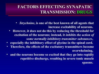 FACTORS EFFECTING SYNAPATICFACTORS EFFECTING SYNAPATIC
TRANSMISSION:TRANSMISSION: DRUGSDRUGS
• Strychnine, is one of the best known of all agents that
increase excitability of neurons.
• However, it does not do this by reducing the threshold for
excitation of the neurons; instead, it inhibits the action of
some normally inhibitory transmitter substances,
• especially the inhibitory effect of glycine in the spinal cord.
• Therefore, the effects of the excitatory transmitters become
overwhelming,
• and the neurons become so excited that they go into rapidly
repetitive discharge, resulting in severe tonic muscle
spasms.
 