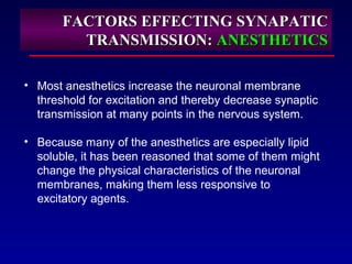 FACTORS EFFECTING SYNAPATICFACTORS EFFECTING SYNAPATIC
TRANSMISSION:TRANSMISSION: ANESTHETICSANESTHETICS
• Most anesthetics increase the neuronal membrane
threshold for excitation and thereby decrease synaptic
transmission at many points in the nervous system.
• Because many of the anesthetics are especially lipid
soluble, it has been reasoned that some of them might
change the physical characteristics of the neuronal
membranes, making them less responsive to
excitatory agents.
 