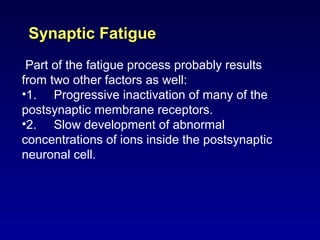Synaptic FatigueSynaptic Fatigue
Part of the fatigue process probably results
from two other factors as well:
•1. Progressive inactivation of many of the
postsynaptic membrane receptors.
•2. Slow development of abnormal
concentrations of ions inside the postsynaptic
neuronal cell.
 