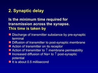 2. Synaptic delay2. Synaptic delay
Is the minimum time required forIs the minimum time required for
transmission across the synapse.transmission across the synapse.
This time is taken byThis time is taken by
Discharge of transmitter substance by pre-synapticDischarge of transmitter substance by pre-synaptic
terminalterminal
Diffusion of transmitter to post-synaptic membraneDiffusion of transmitter to post-synaptic membrane
Action of transmitter on its receptorAction of transmitter on its receptor
Action of transmitter toAction of transmitter to ↑↑ membrane permeabilitymembrane permeability
Increased diffusion of Na+ toIncreased diffusion of Na+ to ↑↑ post-synapticpost-synaptic
potentialpotential
It is about 0.5 millisecondIt is about 0.5 millisecond
 