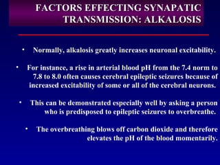 FACTORS EFFECTING SYNAPATICFACTORS EFFECTING SYNAPATIC
TRANSMISSION: ALKALOSISTRANSMISSION: ALKALOSIS
• Normally, alkalosis greatly increases neuronal excitability.
• For instance, a rise in arterial blood pH from the 7.4 norm to
7.8 to 8.0 often causes cerebral epileptic seizures because of
increased excitability of some or all of the cerebral neurons.
• This can be demonstrated especially well by asking a person
who is predisposed to epileptic seizures to overbreathe.
• The overbreathing blows off carbon dioxide and therefore
elevates the pH of the blood momentarily.
 