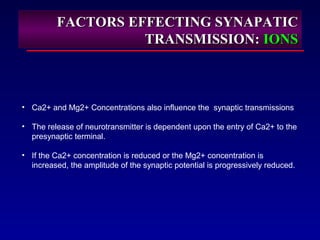FACTORS EFFECTING SYNAPATICFACTORS EFFECTING SYNAPATIC
TRANSMISSION:TRANSMISSION: IONSIONS
• Ca2+ and Mg2+ Concentrations also influence the synaptic transmissions
• The release of neurotransmitter is dependent upon the entry of Ca2+ to the
presynaptic terminal.
• If the Ca2+ concentration is reduced or the Mg2+ concentration is
increased, the amplitude of the synaptic potential is progressively reduced.
 