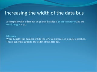 Increasing the width of the data bus
A computer with a data bus of 32 lines is called a 32 bit computer and the
word length is 32.
Glossary
Word Length: the number of bits the CPU can process in a single operation.
This is generally equal to the width of the data bus.
 