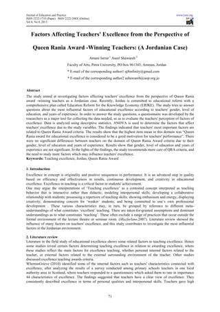 Journal of Education and Practice www.iiste.org
ISSN 2222-1735 (Paper) ISSN 2222-288X (Online)
Vol.4, No.8, 2013
71
Factors Affecting Teachers' Excellence from the Perspective of
Queen Rania Award -Winning Teachers: (A Jordanian Case)
Amani Jarrar 1
Aseel Shawareb 2
Faculty of Arts, Petra University, PO box 961343, Amman, Jordan
* E-mail of the corresponding author1 aj8infinity@gmail.com
* E-mail of the corresponding author2 ashawareb@uop.org.jo
Abstract
The study aimed at investigating factors affecting teachers' excellence from the perspective of Queen Rania
award -winning teachers as a Jordanian case. Recently, Jordan is committed to educational reform with a
comprehensive plan called Education Reform for the Knowledge Economy (ERfKE). The study tries to answer
questions about the most influential factors of educational excellence according to teachers' gender, level of
education, and years of experience. In order to answer the study questions, a questionnaire was developed by the
researchers as a major tool for collecting the data needed, so as to evaluate the teachers' perception of factors of
excellence. Data is analyzed using descriptive statistics. ANOVA is used to determine the factors that affect
teachers' excellence due to the study variables. The findings indicated that teachers' most important factors are
related to Queen Rania Award criteria. The results show that the highest item mean in this domain was “Queen
Rania award for educational excellence is considered to be a good motivation for teachers' performance”. There
were no significant differences between teachers on the domain of Queen Rania Award criteria due to their
gender, level of education and years of experience. Results show that gender, level of education and years of
experience are not significant. In the lights of the findings, the study recommends more care of QRA criteria, and
the need to study more factors which may influence teachers' excellence.
Keywords: Teaching excellence, Jordan, Queen Rania Award
1. Introduction
Excellence in concept is originality and positive uniqueness in performance. It is an advanced step in quality
based on efficiency and effectiveness in results, continuous development, and creativity in educational
excellence. Excellence in teaching is a critical factor in students' achievement.
One may argue the interpretations of ‘Teaching excellence’ as a contested concept interpreted as teaching
behavior that is interactive rather than didactic; modeling interpersonal skills; developing a collaborative
relationship with students; possessing a repertoire of teaching skills; showing enthusiasm and energy; displaying
creativity; demonstrating concern for ‘weaker’ students; and being committed to one’s own professional
development . These various characteristics may, in turn, be grouped by reference to different meta-
understandings of what constitutes ‘excellent’ teaching. There are taken-for-granted assumptions and dominant
understandings as to what constitutes ‘teaching’. These often exclude a range of practices that occur outside the
formal environment of the lecture theatre or seminar room. (Macfarlane,2007). Literature review showed the
influence of many factors on teachers' excellence, and this study contributes to investigate the most influential
factors in the Jordanian environment.
2. Literature review
Literature in the field study of educational excellence shows some related factors to teaching excellence. Hence
some studies reveal certain factors determining teaching excellence in relation to awarding excellence, where
these studies reflect the main factors for excellence teaching, whether personal internal factors related to the
teacher, or external factors related to the external surrounding environment of the teacher. Other studies
discussed excellence teaching awards criteria.
WhereasGrieve (2010) identified some of the internal factors such as teachers' characteristics connected with
excellence, after analyzing the results of a survey conducted among primary schools teachers in one local
authority area in Scotland, where teachers responded to a questionnaire which asked them to rate in importance
44 characteristics of excellence. The findings suggested that teachers have a clear view of excellence. They
consistently described excellence in terms of personal qualities and interpersonal skills. Teachers gave high
 