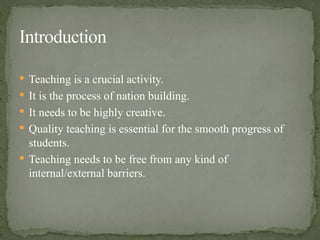  Teaching is a crucial activity.
 It is the process of nation building.
 It needs to be highly creative.
 Quality teaching is essential for the smooth progress of
students.
 Teaching needs to be free from any kind of
internal/external barriers.
Introduction
 