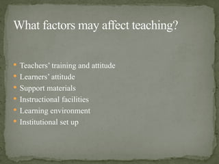  Teachers’ training and attitude
 Learners’ attitude
 Support materials
 Instructional facilities
 Learning environment
 Institutional set up
What factors may affect teaching?
 