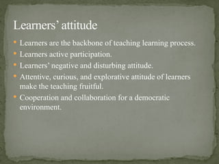  Learners are the backbone of teaching learning process.
 Learners active participation.
 Learners’ negative and disturbing attitude.
 Attentive, curious, and explorative attitude of learners
make the teaching fruitful.
 Cooperation and collaboration for a democratic
environment.
Learners’attitude
 