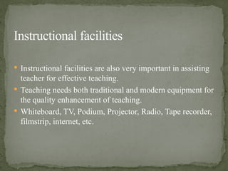 Instructional facilities are also very important in assisting
teacher for effective teaching.
 Teaching needs both traditional and modern equipment for
the quality enhancement of teaching.
 Whiteboard, TV, Podium, Projector, Radio, Tape recorder,
filmstrip, internet, etc.
Instructional facilities
 