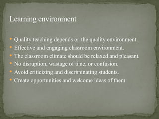  Quality teaching depends on the quality environment.
 Effective and engaging classroom environment.
 The classroom climate should be relaxed and pleasant.
 No disruption, wastage of time, or confusion.
 Avoid criticizing and discriminating students.
 Create opportunities and welcome ideas of them.
Learning environment
 