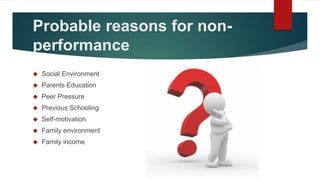 Probable reasons for non-
performance
 Social Environment
 Parents Education
 Peer Pressure
 Previous Schooling
 Self...