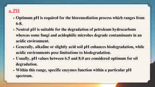 a. PH
Optimum pH is required for the bioremediation process which ranges from
6-8.
Neutral pH is suitable for the degradation of petroleum hydrocarbons
whereas some fungi and acidophilic microbes degrade contaminants in an
acidic environment.
Generally, alkaline or slightly acid soil pH enhances biodegradation, while
acidic environments pose limitations to biodegradation.
Usually, pH values between 6.5 and 8.0 are considered optimum for oil
degradation.
Within this range, specific enzymes function within a particular pH
spectrum.
 
