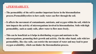 The permeability of the soil is another important factor in the bioremediation
process.Permeabilityrefers to how easily water can flow through the soil.
It affects the movement of contaminants, nutrients, and oxygen within the soil, which in
turn impacts the activity of microorganisms involved in bioremediation. Soils with high
permeability, such as sandy soils, allow water to flow more freely.
This can be beneficial as it helps in distributing oxygen and nutrients to the
microorganisms, promoting their growth and activity. On the other hand, soils with low
permeability, like clay soils, can restrict the movement of water and may lead to poor
oxygen availability, which can hinder the bioremediation process.
c.PERMIABILITY
 