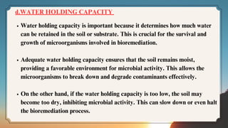 d.WATER HOLDING CAPACITY
Water holding capacity is important because it determines how much water
can be retained in the soil or substrate. This is crucial for the survival and
growth of microorganisms involved in bioremediation.
Adequate water holding capacity ensures that the soil remains moist,
providing a favorable environment for microbial activity. This allows the
microorganisms to break down and degrade contaminants effectively.
On the other hand, if the water holding capacity is too low, the soil may
become too dry, inhibiting microbial activity. This can slow down or even halt
the bioremediation process.
 