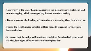 Conversely, if the water holding capacity is too high, excessive water can lead
to waterlogging, which can negatively impact microbial activity.
It can also cause the leaching of contaminants, spreading them to other areas.
Fnding the right balance in water holding capacity is crucial for successful
bioremediation.
It ensures that the soil provides optimal conditions for microbial growth and
activity, leading to effective contaminant degradation
 