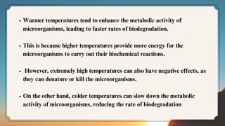 Warmer temperatures tend to enhance the metabolic activity of
microorganisms, leading to faster rates of biodegradation.
This is because higher temperatures provide more energy for the
microorganisms to carry out their biochemical reactions.
However, extremely high temperatures can also have negative effects, as
they can denature or kill the microorganisms.
On the other hand, colder temperatures can slow down the metabolic
activity of microorganisms, reducing the rate of biodegradation
 