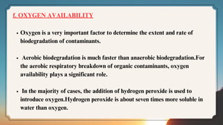 f. OXYGEN AVAILABILITY
Oxygen is a very important factor to determine the extent and rate of
biodegradation of contaminants.
Aerobic biodegradation is much faster than anaerobic biodegradation.For
the aerobic respiratory breakdown of organic contaminants, oxygen
availability plays a significant role.
In the majority of cases, the addition of hydrogen peroxide is used to
introduce oxygen.Hydrogen peroxide is about seven times more soluble in
water than oxygen.
 