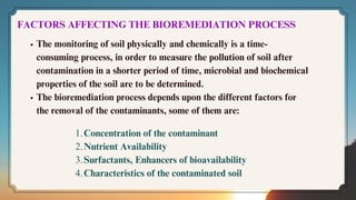 FACTORS AFFECTING THE BIOREMEDIATION PROCESS
The monitoring of soil physically and chemically is a time-
consuming process, in order to measure the pollution of soil after
contamination in a shorter period of time, microbial and biochemical
properties of the soil are to be determined.
The bioremediation process depends upon the different factors for
the removal of the contaminants, some of them are:
Concentration of the contaminant
1.
Nutrient Availability
2.
Surfactants, Enhancers of bioavailability
3.
Characteristics of the contaminated soil
4.
 