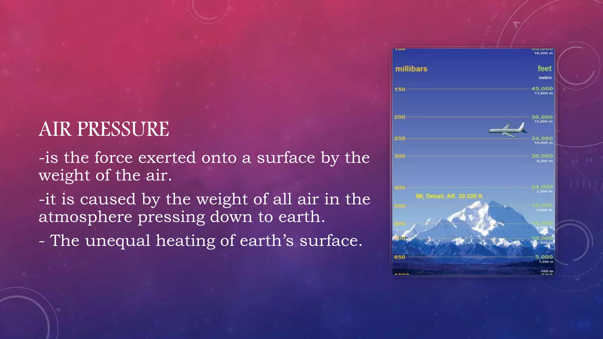 AIR PRESSURE
-is the force exerted onto a surface by the
weight of the air.
-it is caused by the weight of all air in the
atmosphere pressing down to earth.
- The unequal heating of earth’s surface.
 