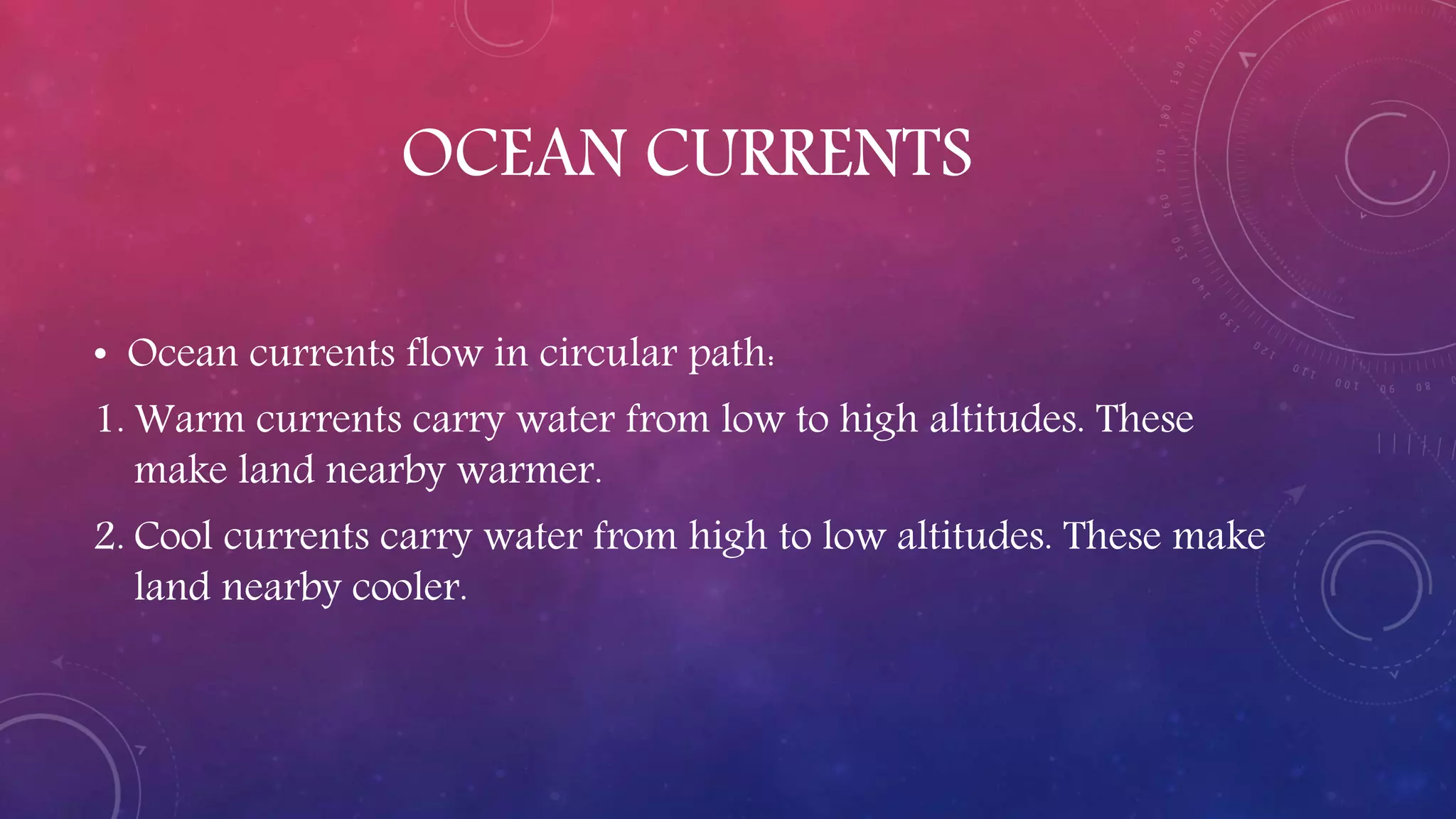 OCEAN CURRENTS
• Ocean currents flow in circular path:
1. Warm currents carry water from low to high altitudes. These
make land nearby warmer.
2. Cool currents carry water from high to low altitudes. These make
land nearby cooler.
 