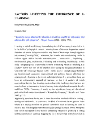 FACTORS AFFECTING THE EMERGENCE OF E-
LEARNING

by Enrique Guevarra, MEd

Introduction

“ Learning is not attained by chance, it must be sought for with ardor and
attended to with diligence” . Abigail Adams (1744 - 1818), 1780 .

Learning is a vital word for any human being since life’s meaning is attached to it.
In the field of pedagogical context , learning is one of the most imperative mental
functions of human being that acquires any form of knowledge through apparent
information (Learning 2008) . Moreover, in a broader spectrum learning can be in
various types which include non-associative , associative , imprinting ,
observational, play, multimedia, e-learning and m-learning. Incidentally, in this
essay I am predisposed to elaborate one form of learning which is e-learning. It is
a subject matter that stirs up my attention since doing my postgraduate studies in
University of Technology Sydney (UTS) . In this essay, I strongly argue that there
are technological, economic, socio-cultural and political factors affecting the
emergence of e-learning in the recent and modern times. It is argued that there has
been an extraordinary demand of learning in this 21st century of which
conventional face to face learning can’t embrace the challenge since learners are
more inclined to have control in their learning in the digital environment ( Spender
and Fiona 2002) . E-learning , I would say is a significant change of educational
policy that leads to the formation of a “Knowledge Economy” (Spender and Fiona
2002 , p. 25).
Apparently, education in the past is more focused on the basic skills in reading ,
writing and arithmetic , in contrast to the kind of education in our present times
where it is paying attention on general capabilities such as learning to learn in
order to deal with the predictable technological change (Roblyer 2006). Along this
line, Hirsch has identified two theories of learning which is of great help in setting
up the parameters of learning. Topping the list is the directed instruction which is
 