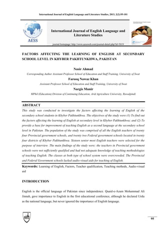 International Journal of English Language and Literature Studies, 2013, 2(2):95-101
95
FACTORS AFFECTING THE LEARNING OF ENGLISH AT SECONDARY
SCHOOL LEVEL IN KHYBER PAKHTUNKHWA, PAKISTAN
Nasir Ahmad
Corresponding Author Assistant Professor School of Education and Staff Training, University of Swat
Farooq Nawaz Khan
Assistant Professor School of Education and Staff Training, University of Swat
Nargis Munir
MPhil (Education) Division of Continuing Education, Arid Agriculture University, Rawalpindi
ABSTRACT
This study was conducted to investigate the factors affecting the learning of English of the
secondary school students in Khyber Pakhtunkhwa. The objectives of the study were (1) To find out
the factors affecting the learning of English at secondary level in Khyber Pakhtunkhwa; and (2) To
provide a base for improvement of teaching English as a second language at the secondary school
level in Pakistan. The population of the study was comprised of all the English teachers of twenty
four Provincial government schools, and twenty two Federal government schools located in twenty
four districts of Khyber Pakhtunkhwa. Sixteen senior most English teachers were selected for the
purpose of interview. The main findings of the study were; the teachers in Provincial government
schools were not sufficiently qualified and had not adequate knowledge of teaching methodologies
of teaching English. The classes at both type of school system were overcrowded. The Provincial
and Federal Government schools lacked audio-visual aids for teaching of English.
Keywords: Learning of English, Factors, Teacher qualification, Teaching methods, Audio-visual
aid
INTRODUCTION
English is the official language of Pakistan since independence. Quaid-e-Azam Mohammad Ali
Jinnah, gave importance to English in the first educational conference, although he declared Urdu
as the national language, but never ignored the importance of English language.
International Journal of English Language and
Literature Studies
journal homepage: http://www.aessweb.com/journal-detail.php?id=5019
 