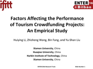 ENTER 2016 Research Track Slide Number 1
Factors Affecting the Performance
of Tourism Crowdfunding Projects:
An Empirical Study
Huiying Li, Zhisheng Wang, Bin Fang, and Yu-Shan Liu
Xiamen University, China
Huaqiao University, China
Harbin Institute of Technology, China
Xiamen University, China
 